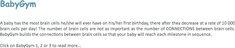 BabyGym A baby has the most brain cells he/she will ever have on his/her first birthday, there after they decrease at a rate of 10 000 brain cells per day! The number of brain cells are not as important as the number of CONNECTIONS between brain cells. BabyGym builds the connections between brain cells so that your baby will reach each milestone in sequence. Click on BabyGym 1, 2 or 3 to read more... 