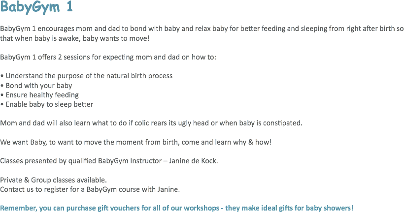BabyGym 1 BabyGym 1 encourages mom and dad to bond with baby and relax baby for better feeding and sleeping from right after birth so that when baby is awake, baby wants to move! BabyGym 1 offers 2 sessions for expecting mom and dad on how to: • Understand the purpose of the natural birth process
• Bond with your baby
• Ensure healthy feeding
• Enable baby to sleep better Mom and dad will also learn what to do if colic rears its ugly head or when baby is constipated. We want Baby, to want to move the moment from birth, come and learn why & how! Classes presented by qualified BabyGym Instructor – Janine de Kock. Private & Group classes available.
Contact us to register for a BabyGym course with Janine. Remember, you can purchase gift vouchers for all of our workshops - they make ideal gifts for baby showers!
