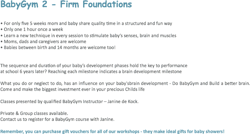 BabyGym 2 - Firm Foundations • For only five 5 weeks mom and baby share quality time in a structured and fun way
• Only one 1 hour once a week
• Learn a new technique in every session to stimulate baby’s senses, brain and muscles
• Moms, dads and caregivers are welcome
• Babies between birth and 14 months are welcome too! The sequence and duration of your baby’s development phases hold the key to performance at school 6 years later? Reaching each milestone indicates a brain development milestone What you do or neglect to do, has an influence on your baby'sbrain development - Do BabyGym and Build a better brain. Come and make the biggest investment ever in your precious Childs life Classes presented by qualified BabyGym Instructor – Janine de Kock. Private & Group classes available.
Contact us to register for a BabyGym course with Janine. Remember, you can purchase gift vouchers for all of our workshops - they make ideal gifts for baby showers! 